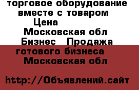 торговое оборудование вместе с товаром › Цена ­ 450 000 - Московская обл. Бизнес » Продажа готового бизнеса   . Московская обл.